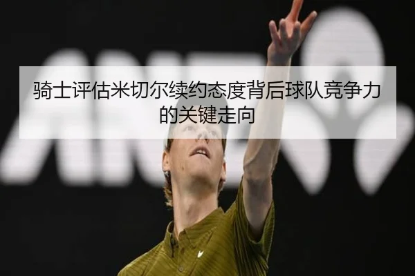 骑士评估米切尔续约态度背后球队竞争力的关键走向