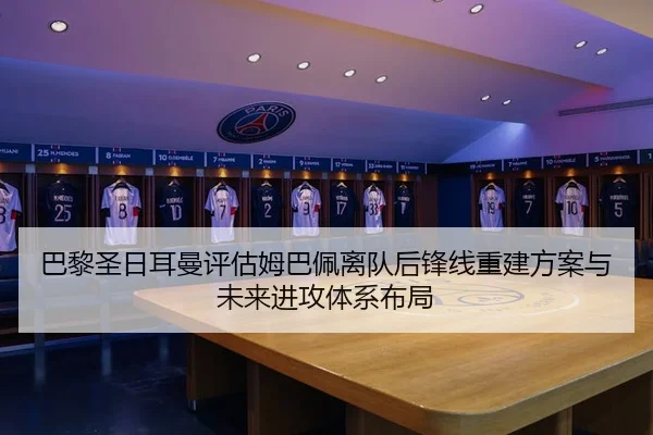 巴黎圣日耳曼评估姆巴佩离队后锋线重建方案与未来进攻体系布局